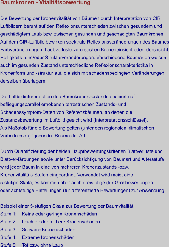 Baumkronen - Vitalitätsbewertung  Die Bewertung der Kronenvitalität von Bäumen durch Interpretation von CIR Luftbildern beruht auf den Reflexionsunterschieden zwischen gesundem und geschädigtem Laub bzw. zwischen gesunden und geschädigten Baumkronen. Auf dem CIR-Luftbild bewirken spektrale Reflexionsveränderungen des Baumes Farbveränderungen. Laubverluste verursachen Kroneneinsicht oder -durchsicht, Helligkeits- und/oder Strukturveränderungen. Verschiedene Baumarten weisen auch im gesunden Zustand unterschiedliche Reflexionscharakteristika in Kronenform und -struktur auf, die sich mit schadensbedingten Veränderungen derselben überlagern.  Die Luftbildinterpretation des Baumkronenzustandes basiert auf befliegungsparallel erhobenen terrestrischen Zustands- und  Schadenssymptom-Daten von Referenzbäumen, an denen die  Zustandsbewertung im Luftbild geeicht wird (Interpretationsschlüssel). Als Maßstab für die Bewertung gelten (unter den regionalen klimatischen Verhältnissen) "gesunde" Bäume der Art.  Durch Quantifizierung der beiden Hauptbewertungskriterien Blattverluste und Blattver-färbungen sowie unter Berücksichtigung von Baumart und Altersstufe wird jeder Baum in eine von mehreren Kronenzustands -bzw.  Kronenvitalitäts-Stufen eingeordnet. Verwendet wird meist eine  5-stufige Skala, es kommen aber auch dreistufige (für Grobbewertungen)  oder achtstufige Einteilungen (für differenzierte Bewertungen) zur Anwendung.  Beispiel einer 5-stufigen Skala zur Bewertung der Baumvitalität Stufe 1:    Keine oder geringe Kronenschäden Stufe 2:    Leichte oder mittlere Kronenschäden Stufe 3:    Schwere Kronenschäden Stufe 4:    Extreme Kronenschäden Stufe 5:    Tot bzw. ohne Laub